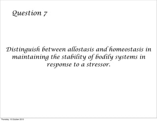 Question 7
Distinguish between allostasis and homeostasis in
maintaining the stability of bodily systems in
response to a stressor.
Thursday, 10 October 2013
 