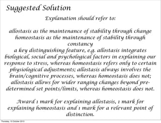 Suggested Solution
Explanation should refer to:
allostasis as the maintenance of stability through change
homeostasis as the maintenance of stability through
constancy
a key distinguishing feature, e.g. allostasis integrates
biological, social and psychological factors in explaining our
response to stress, whereas homeostasis refers only to certain
physiological adjustments; allostasis always involves the
brain/cognitive processes, whereas homeostasis does not;
allostasis allows for wider ranging changes beyond pre-
determined set points/limits, whereas homeostasis does not.
Award 1 mark for explaining allostasis, 1 mark for
explaining homeostasis and 1 mark for a relevant point of
distinction.
Thursday, 10 October 2013
 