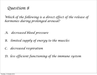 Question 8
Which of the following is a direct effect of the release of
hormones during prolonged arousal?
A. decreased blood pressure
B. limited supply of energy to the muscles
C. decreased respiration
D. less efficient functioning of the immune system
Thursday, 10 October 2013
 