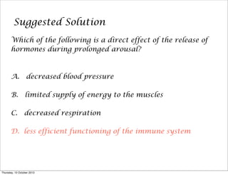 Suggested Solution
Which of the following is a direct effect of the release of
hormones during prolonged arousal?
A. decreased blood pressure
B. limited supply of energy to the muscles
C. decreased respiration
D. less efficient functioning of the immune system
Thursday, 10 October 2013
 