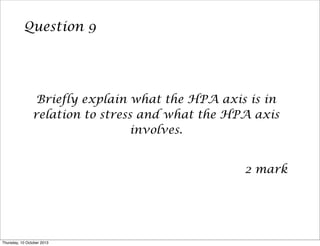 Question 9
Briefly explain what the HPA axis is in
relation to stress and what the HPA axis
involves.
2 mark
Thursday, 10 October 2013
 