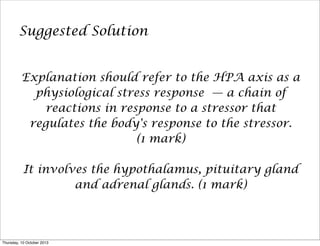Suggested Solution
Explanation should refer to the HPA axis as a
physiological stress response — a chain of
reactions in response to a stressor that
regulates the body's response to the stressor.
(1 mark)
It involves the hypothalamus, pituitary gland
and adrenal glands. (1 mark)
Thursday, 10 October 2013
 