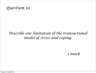Question 10
Describe one limitation of the transactional
model of stress and coping.
1 mark
Thursday, 10 October 2013
 