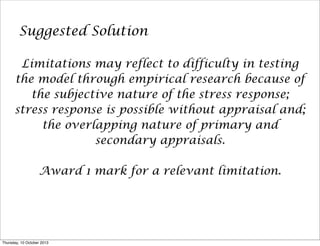 Suggested Solution
Limitations may reflect to difficulty in testing
the model through empirical research because of
the subjective nature of the stress response;
stress response is possible without appraisal and;
the overlapping nature of primary and
secondary appraisals.
Award 1 mark for a relevant limitation.
Thursday, 10 October 2013
 