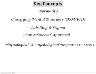 Key Concepts
Normality
Classifying Mental Disorders (DSM/ICD)
Labelling & Stigma
Biopsychosocial Approach
Physiological & Psychological Responses to Stress
Thursday, 10 October 2013
 