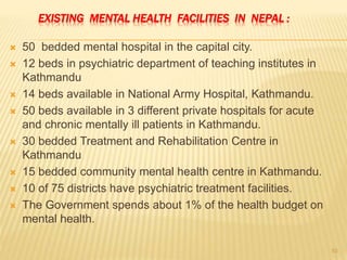EXISTING MENTAL HEALTH FACILITIES IN NEPAL :
 50 bedded mental hospital in the capital city.
 12 beds in psychiatric department of teaching institutes in
Kathmandu
 14 beds available in National Army Hospital, Kathmandu.
 50 beds available in 3 different private hospitals for acute
and chronic mentally ill patients in Kathmandu.
 30 bedded Treatment and Rehabilitation Centre in
Kathmandu
 15 bedded community mental health centre in Kathmandu.
 10 of 75 districts have psychiatric treatment facilities.
 The Government spends about 1% of the health budget on
mental health.
10
 