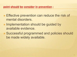 point should be consider in prevention :
 Effective prevention can reduce the risk of
mental disorders.
 Implementation should be guided by
available evidence.
 Successful programmed and policies should
be made widely available.
11
 