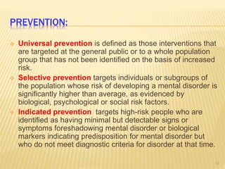 PREVENTION:
 Universal prevention is defined as those interventions that
are targeted at the general public or to a whole population
group that has not been identified on the basis of increased
risk.
 Selective prevention targets individuals or subgroups of
the population whose risk of developing a mental disorder is
significantly higher than average, as evidenced by
biological, psychological or social risk factors.
 Indicated prevention targets high-risk people who are
identified as having minimal but detectable signs or
symptoms foreshadowing mental disorder or biological
markers indicating predisposition for mental disorder but
who do not meet diagnostic criteria for disorder at that time.
13
 