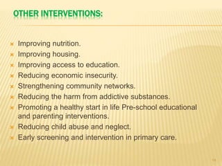 OTHER INTERVENTIONS:
 Improving nutrition.
 Improving housing.
 Improving access to education.
 Reducing economic insecurity.
 Strengthening community networks.
 Reducing the harm from addictive substances.
 Promoting a healthy start in life Pre-school educational
and parenting interventions.
 Reducing child abuse and neglect.
 Early screening and intervention in primary care.
14
 
