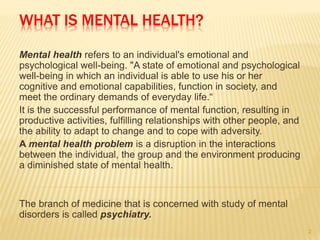 WHAT IS MENTAL HEALTH?
Mental health refers to an individual's emotional and
psychological well-being. "A state of emotional and psychological
well-being in which an individual is able to use his or her
cognitive and emotional capabilities, function in society, and
meet the ordinary demands of everyday life.“
It is the successful performance of mental function, resulting in
productive activities, fulfilling relationships with other people, and
the ability to adapt to change and to cope with adversity.
A mental health problem is a disruption in the interactions
between the individual, the group and the environment producing
a diminished state of mental health.
The branch of medicine that is concerned with study of mental
disorders is called psychiatry.
2
 