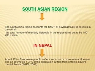 SOUTH ASIAN REGION
The south Asian region accounts for 1/15 th of psychiatrically ill patients in
the world.
the total number of mentally ill people in the region turns out to be 150-
200 million.
IN NEPAL
About 10% of Nepalese people suffers from one or more mental illnesses
and an estimated 1-3 % of the population suffers from chronic, severe
mental illness (WHO, 2001).
4
 