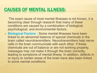 CAUSES OF MENTAL ILLNESS:
The exact cause of most mental illnesses is not known, it is
becoming clear through research that many of these
conditions are caused by a combination of biological,
psychological, and environmental factors.
 Biological Factors : Some mental illnesses have been
linked to an abnormal balance of special chemicals in the
brain called neurotransmitters. Neurotransmitters help nerve
cells in the brain communicate with each other. If these
chemicals are out of balance or are not working properly,
messages may not make it through the brain correctly,
leading to symptoms of mental illness. In addition, defects in
or injury to certain areas of the brain have also been linked
to some mental conditions.
5
 