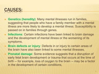 CAUSES:
 Genetics (heredity): Many mental illnesses run in families,
suggesting that people who have a family member with a mental
illness are more likely to develop a mental illness. Susceptibility is
passed on in families through genes.
 Infections: Certain infections have been linked to brain damage
and the development of mental illness or the worsening of its
symptoms.
 Brain defects or injury: Defects in or injury to certain areas of
the brain have also been linked to some mental illnesses.
 Prenatal damage: Some evidence suggests that a disruption of
early fetal brain development or trauma that occurs at the time of
birth -- for example, loss of oxygen to the brain -- may be a factor
in the development of certain conditions,
6
 