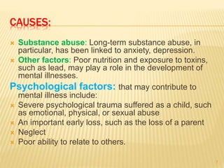 CAUSES:
 Substance abuse: Long-term substance abuse, in
particular, has been linked to anxiety, depression.
 Other factors: Poor nutrition and exposure to toxins,
such as lead, may play a role in the development of
mental illnesses.
Psychological factors: that may contribute to
mental illness include:
 Severe psychological trauma suffered as a child, such
as emotional, physical, or sexual abuse
 An important early loss, such as the loss of a parent
 Neglect
 Poor ability to relate to others.
7
 