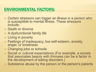 ENVIRONMENTAL FACTORS:
 Certain stressors can trigger an illness in a person who
is susceptible to mental illness. These stressors
include:
 Death or divorce
 A dysfunctional family life
 Living in poverty
 Feelings of inadequacy, low self-esteem, anxiety,
anger, or loneliness
 Changing jobs or schools
 Social or cultural expectations (For example, a society
that associates beauty with thinness can be a factor in
the development of eating disorders.)
 Substance abuse by the person or the person's parents
8
 