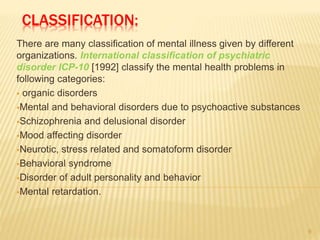 CLASSIFICATION:
There are many classification of mental illness given by different
organizations. International classification of psychiatric
disorder ICP-10 [1992] classify the mental health problems in
following categories:
 organic disorders
Mental and behavioral disorders due to psychoactive substances
Schizophrenia and delusional disorder
Mood affecting disorder
Neurotic, stress related and somatoform disorder
Behavioral syndrome
Disorder of adult personality and behavior
Mental retardation.
9
 