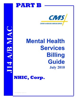 PART B
         MEDICARE
J14 A/B MAC                                    RT B




                                           Mental Health
                                               Services
                                                  Billing
                                                  Guide
                                                      July 2010

                    NHIC, Corp.


                    REF-EDO-0012 Version 1.0
 