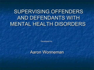 SUPERVISING OFFENDERSSUPERVISING OFFENDERS
AND DEFENDANTS WITHAND DEFENDANTS WITH
MENTAL HEALTH DISORDERSMENTAL HEALTH DISORDERS
Developed by:Developed by:
Aaron WonnemanAaron Wonneman
 