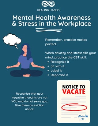 Mental Health Awareness
& Stress in the Workplace
Recognize it
Sit with it
Label it
Rephrase it
Remember, practice makes
perfect.
When anxiety and stress fills your
mind, practice the CBT skill:
Recognize that your
negative thoughts are not
YOU and do not serve you.
Give them an eviction
notice!
 