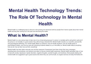 Mental Health Technology Trends:
The Role Of Technology In Mental
Health
Mental health is a challenging topic to discuss in this growing and advanced world as people find it hard to speak about their mental
health and they fear coming out in the open and discussing the matter.
What is Mental Health?
Mental Health is a very serious topic to take care of as a living being because if a person is mentally well he will perform well and if
the person is not mentally in a good position they will be living a disturbed life. Mental Health includes our social life, personal life,
and psychological well-being. Our mental health affects our behavior, how we handle situations, how we handle stress or
psychological matters, and how we cope with disturbing incidents related to us or that affect us. Mental Health affects everything
how we act, how we feel, how we think, everything!
Mental Health has been taken seriously now and few measures of awareness have been shown like many campaigns,
advertisements documentaries, and sessions are taken to discuss mental health awareness. Mental Health specialists help on how
to deal with anxiety, depression, bipolar disorders, negative thoughts, suicidal thoughts, and loneliness. Most people dealing with
mental health are suggested to get a good social circle where they can communicate, do regular exercise and keep themselves fit/
 