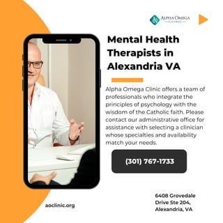 Mental Health
Therapists in
Alexandria VA
Alpha Omega Clinic offers a team of
professionals who integrate the
principles of psychology with the
wisdom of the Catholic faith. Please
contact our administrative office for
assistance with selecting a clinician
whose specialties and availability
match your needs.
(301) 767-1733
aoclinic.org
6408 Grovedale
Drive Ste 204,
Alexandria, VA
 