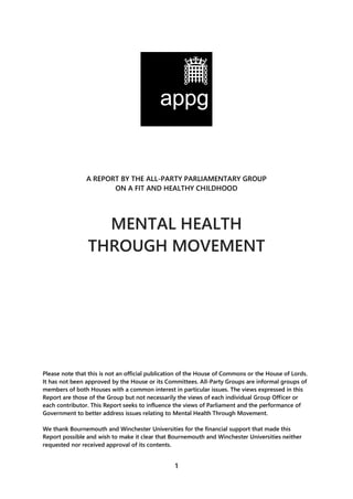1
A REPORT BY THE ALL-PARTY PARLIAMENTARY GROUP
ON A FIT AND HEALTHY CHILDHOOD
MENTAL HEALTH
THROUGH MOVEMENT
Please note that this is not an official publication of the House of Commons or the House of Lords.
It has not been approved by the House or its Committees. All-Party Groups are informal groups of
members of both Houses with a common interest in particular issues. The views expressed in this
Report are those of the Group but not necessarily the views of each individual Group Officer or
each contributor. This Report seeks to influence the views of Parliament and the performance of
Government to better address issues relating to Mental Health Through Movement.
We thank Bournemouth and Winchester Universities for the financial support that made this
Report possible and wish to make it clear that Bournemouth and Winchester Universities neither
requested nor received approval of its contents.
 