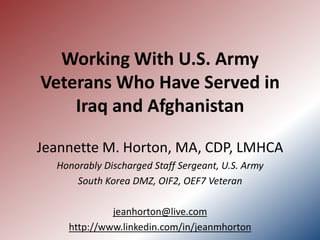 Working With U.S. Army
Veterans Who Have Served in
    Iraq and Afghanistan

Jeannette M. Horton, MA, CDP, LMHCA
  Honorably Discharged Staff Sergeant, U.S. Army
      South Korea DMZ, OIF2, OEF7 Veteran

             jeanhorton@live.com
    http://www.linkedin.com/in/jeanmhorton
 