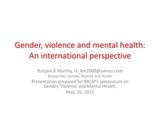 Gender, violence and mental health:
An international perspective
Ranjani.K.Murthy, rk_km2000@yahoo.com
Researcher, Gender, Poverty and Health
Presentation prepared for BALM’s symposium on
Gender, Violence and Mental Health,
May, 25, 2015
 