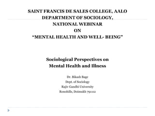 SAINT FRANCIS DE SALES COLLEGE, AALO
DEPARTMENT OF SOCIOLOGY,
NATIONAL WEBINAR
ON
“MENTAL HEALTH AND WELL- BEING”
Sociological Perspectives on
Mental Health and Illness
Dr. Bikash Bage
Dept. of Sociology
Rajiv Gandhi University
Ronohills, Doimukh 791112
 