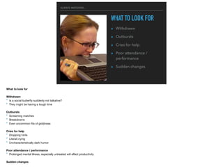 ALWAYS WATCHING...
WHAT TO LOOK FOR
▸ Withdrawn
▸ Outbursts
▸ Cries for help
▸ Poor attendance /
performance
▸ Sudden changes
What to look for
Withdrawn
‣ Is a social butterﬂy suddenly not talkative?

‣ They might be having a tough time

Outbursts
‣ Screaming matches

‣ Breakdowns

‣ Even uncommon ﬁts of giddiness

Cries for help
‣ Dropping hints

‣ Literal crying

‣ Uncharacteristically dark humor

Poor attendance / performance
‣ Prolonged mental illness, especially untreated will eﬀect productivity

Sudden changes
 