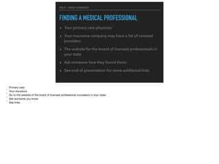 HELP, I NEED SOMEBODY
FINDING A MEDICAL PROFESSIONAL
▸ Your primary care physician
▸ Your insurance company may have a list of covered
providers
▸ The website for the board of licensed professionals in
your state
▸ Ask someone how they found theirs
▸ See end of presentation for some additional links
* Primary care

* Your insurance

* Go to the website of the board of licensed professional counselors in your state.

* Ask someone you know

* See links
 