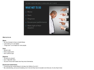 YOU DON’T HAVE TO BE CRAZY TO WORK HERE, BUT IT HELPS
WHAT NOT TO DO
▸ Blame
▸ Panic
▸ Diagnose
▸ Excuse poor performance
▸ Make light of their
situation
What not to do

Blame
‣ No one chooses to have a mental illness

‣ “Just cheer up” is not helpful

‣ “Tough love” is not helpful for most people

Panic
‣ Remain calm

‣ Panic causes panic

‣ Don’t call the cops

Diagnose
‣ You are not a doctor!

‣ Don’t “Web MD” them

‣ You don’t know them better than they know themselves

Excuse poor performance

‣ Functioning with mental illness is not easy, but millions of us do it

‣ Be understanding, and accommodating, but in the end they have to be able to do their job, it’s why they’re here

 