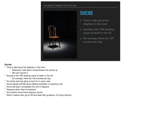 NO SNARKY COMMENT FOR THIS ONE
SUICIDE
▸ Time to talk about the
elephant in the room
▸ Suicide is the 10th leading
cause of death in the US
▸ On average, there are 129
suicides per day.
Suicide
‣ Time to talk about the elephant in the room

‣ Whenever I talk about mental illness this comes up

‣ We can’t ignore it

‣ Suicide is the 10th leading cause of death in the US

‣ On average, there are 129 suicides per day

‣ No handy warning signs to look for in every case

‣ Some people will talk about feeling worthless or wanting to die

‣ Some will seem completely ﬁne until it happens

‣ Reassure them they’re important

‣ And heavily recommend seeing a doctor

‣ When it seems dire, go to HR and seek their guidance, it’s tricky territory
 