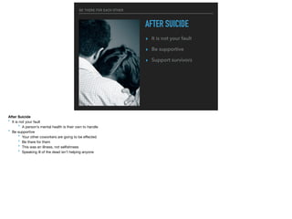 BE THERE FOR EACH OTHER
AFTER SUICIDE
▸ It is not your fault
▸ Be supportive
▸ Support survivors
After Suicide
‣ It is not your fault

‣ A person’s mental health is their own to handle

‣ Be supportive

‣ Your other coworkers are going to be eﬀected

‣ Be there for them

‣ This was an illness, not selﬁshness

‣ Speaking ill of the dead isn’t helping anyone
 