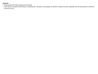 Dementia
‣ impacting about 50 million people across the globe.

‣ From memory, orientation and thinking, to comprehension, calculation, and language, the decline in cognitive function is generally met with deterioration in emotional
and social control.
 