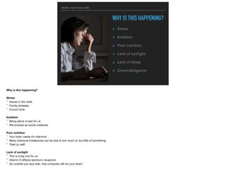 DRINK YOUR OVALTINE
WHY IS THIS HAPPENING?
▸ Stress
▸ Isolation
▸ Poor nutrition
▸ Lack of sunlight
▸ Lack of sleep
▸ Overindulgence
Why is this happening?
Stress
‣ Issues in the code

‣ Family stresses

‣ Crunch time

Isolation
‣ Being alone is bad for us

‣ We evolved as social creatures

Poor nutrition
‣ Your brain needs it’s vitamins!

‣ Many chemical imbalances can be due to too much or too little of something.

‣ Treat yo self!

Lack of sunlight
‣ This is a big one for us

‣ Vitamin D eﬀects serotonin receptors

‣ Go outside you lazy kids, that computer will rot your brain!

 