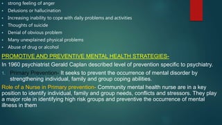  strong feeling of anger
 Delusions or hallucination
 Increasing inability to cope with daily problems and activities
 Thoughts of suicide
 Denial of obvious problem
 Many unexplained physical problems
 Abuse of drug or alcohol
PROMOTIVE AND PREVENTIVE MENTAL HEALTH STRATEGIES-
In 1960 psychiatrist Gerald Caplan described level of prevention specific to psychiatry.
1. Primary Prevention- It seeks to prevent the occurrence of mental disorder by
strengthening individual, family and group coping abilities.
Role of a Nurse in Primary prevention- Community mental health nurse are in a key
position to identify individual, family and group needs, conflicts and stressors. They play
a major role in identifying high risk groups and preventive the occurrence of mental
illness in them
 