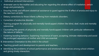 A. Individual centered Intervention-
 Antenatal care to the mother and educating her regarding the adverse effect of irradiation, certain
drugs and prematurity.
 Ensuring timely and efficient obstetrical assistance to guard against the ill effect of anoxia and injury to
the new born at birth.
 Dietary corrections to those infants suffering from metabolic disorders.
 Correction of endocrine disorder.
 Training program for physically and mentally handicapped children like blind, deaf, mute and mentally
subnormal.
 Counseling the parents of physically and mentally handicapped children with particular reference to
the nature of defects.
 Fostering bonding behavior. Explaining importance of warm, accepting, intimate relationship and avoid
the prolonged separation of mother and child are essential.
B. Intervention Orientation to the child in the school-
 Teaching growth and development to parents and teachers.
 Identifying the problems of school performance and emotional disturbances among school children
and giving timely interaction.
 