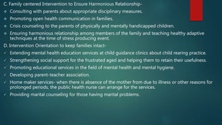 C. Family centered Intervention to Ensure Harmonious Relationship-
 Consulting with parents about appropriate disciplinary measures.
 Promoting open health communication in families.
 Crisis counseling to the parents of physically and mentally handicapped children.
 Ensuring harmonious relationship among members of the family and teaching healthy adaptive
techniques at the time of stress producing event.
D. Intervention Orientation to keep families intact-
 Extending mental health education services at child guidance clinics about child rearing practice.
 Strengthening social support for the frustrated aged and helping them to retain their usefulness.
 Promoting educational services in the field of mental health and mental hygiene.
 Developing parent-teacher association.
 Home maker services- when there is absence of the mother from due to illness or other reasons for
prolonged periods, the public health nurse can arrange for the services.
 Providing marital counseling for those having marital problems.
 