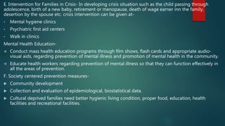E. Intervention for Families in Crisis- In developing crisis situation such as the child passing through
adolescence, birth of a new baby, retirement or menopause, death of wage earner inn the family,
desertion by the spouse etc. crisis intervention can be given at-
• Mental hygiene clinics
• Psychiatric first aid centers
• Walk in clinics
Mental Health Education-
 Conduct mass health education programs through film shows, flash cards and appropriate audio-
visual aids, regarding prevention of mental illness and promotion of mental health in the community.
 Educate health workers regarding prevention of mental illness so that they can function effectively in
all the areas of prevention.
F. Society centered prevention measures-
 Community development
 Collection and evaluation of epidemiological, biostatistical data.
 Cultural deprived families need better hygienic living condition, proper food, education, health
facilities and recreational facilities.
 