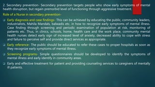 2. Secondary prevention- Secondary prevention targets people who show early symptoms of mental
health disruption, but regain premorbid level of functioning through aggressive treatment.
Role of a Nurse in secondary prevention-
 Early diagnosis and case findings- This can be achieved by educating the public, community leaders,
industrialists, Mahila Mandals, balwadis etc. in how to recognize early symptoms of mental illness.
Case finding through screening and periodic examination of population at risk, monitoring of
patients etc. Thus, in clinics, schools, home, health care and the work place, community mental
health nurses detect early sign of increased level of anxiety, decreased ability to cope with stress
and failure to perceive self and provide direct services as appropriate.
 Early reference- The public should be educated to refer these cases to proper hospitals as soon as
they recognize early symptoms of mental illness.
 Screening programs- Simple questionnaires should be developed to identify the symptoms of
mental illness and early identify in community areas.
 Early and effective treatment for patient and providing counseling services to caregivers of mentally
ill patients.
 