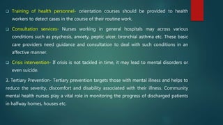  Training of health personnel- orientation courses should be provided to health
workers to detect cases in the course of their routine work.
 Consultation services- Nurses working in general hospitals may across various
conditions such as psychosis, anxiety, peptic ulcer, bronchial asthma etc. These basic
care providers need guidance and consultation to deal with such conditions in an
affective manner.
 Crisis intervention- If crisis is not tackled in time, it may lead to mental disorders or
even suicide.
3. Tertiary Prevention- Tertiary prevention targets those with mental illness and helps to
reduce the severity, discomfort and disability associated with their illness. Community
mental health nurses play a vital role in monitoring the progress of discharged patients
in halfway homes, houses etc.
 