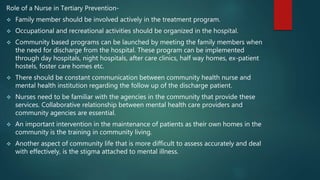 Role of a Nurse in Tertiary Prevention-
 Family member should be involved actively in the treatment program.
 Occupational and recreational activities should be organized in the hospital.
 Community based programs can be launched by meeting the family members when
the need for discharge from the hospital. These program can be implemented
through day hospitals, night hospitals, after care clinics, half way homes, ex-patient
hostels, foster care homes etc.
 There should be constant communication between community health nurse and
mental health institution regarding the follow up of the discharge patient.
 Nurses need to be familiar with the agencies in the community that provide these
services. Collaborative relationship between mental health care providers and
community agencies are essential.
 An important intervention in the maintenance of patients as their own homes in the
community is the training in community living.
 Another aspect of community life that is more difficult to assess accurately and deal
with effectively, is the stigma attached to mental illness.
 