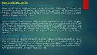 MENTAL HEALTH SERVICES-
Mental Health Agencies- Government at National Level-
There are 42 mental hospitals in the country with a bed availability of 20,893 in the
governments sector. In the private sector, there are 5,096 beds. These facilities have to
manage an estimated 1.02 crore people with severe mental illness and 5.12 crore
people with common metal disorders.
Mental Health Agencies- Voluntary
Voluntary organizations are a valuable community resource for mental health. It is play
an important role in developing suicide prevention and crisis support, formation of self
help of families, organizing community based housing facilities for short term and long
term care of persons with chronic illness, day care centers, sheltered employment
facilities, life skill programs for school drop out children and public mental health
education.
Non- Governmental Organizations-
It is recognized by government as non profit or welfare oriented organizations, which
play a key role as advocate, service providers, activist and researchers on a range of
issues pertaining to human and social development. Mental Health non-governmental
organizations are located throughout India. While many are formed in urban areas,
have begun to extend services in rural areas too.
 