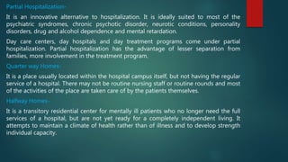 Partial Hospitalization-
It is an innovative alternative to hospitalization. It is ideally suited to most of the
psychiatric syndromes, chronic psychotic disorder, neurotic conditions, personality
disorders, drug and alcohol dependence and mental retardation.
Day care centers, day hospitals and day treatment programs come under partial
hospitalization. Partial hospitalization has the advantage of lesser separation from
families, more involvement in the treatment program.
Quarter way Homes-
It is a place usually located within the hospital campus itself, but not having the regular
service of a hospital. There may not be routine nursing staff or routine rounds and most
of the activities of the place are taken care of by the patients themselves.
Halfway Homes-
It is a transitory residential center for mentally ill patients who no longer need the full
services of a hospital, but are not yet ready for a completely independent living. It
attempts to maintain a climate of health rather than of illness and to develop strength
individual capacity.
 