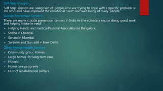 Self Help Groups-
Self help Groups are composed of people who are trying to cope with a specific problem or
life crisis and have improved the emotional health and well being of many people.
Suicide Prevention Centers-
There are many suicide prevention centers in India in the voluntary sector doing good work
and helping those in need.
 Helping Hands and medico-Pastoral Association in Bangalore.
 Sneha in Chennai.
 Sahara In Mumbai.
 Sanjivini and Sumaitri in New Delhi.
Other Mental Health Services-
 Community group homes
 Large homes for long term care
 Hostels
 Home care programs
 District rehabilitation centers
 
