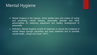 Mental Hygiene
 Mental Hygiene is the science, which studies laws and means of curing
and preventing mental disease, personality disorder and other
abnormalities for balancing adjustment and healthy development of
personality.
 Definition- Mental Hygiene consist of measures to reduce the incidence of
mental illness through prevention and early treatment and to promote
mental health. (Singh and Tiwari- 1971)
 