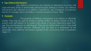  Ego Defence Mechanisms :
Ego defence mechanisms are methods of attempting to protect self
cope with basic drives or emotionally painful thoughts, feelings or events. Ego defence
mechanisms also referred to as defence mechanisms, are considered as protective
barriers to manage instinct and affect in stressful situations (Freud, 1946)
 Purposes:
The purpose of Defence mechanisms is to reduce or eliminate
anxiety. They may be used to resolve a mental conflict, to reduce anxiety or fear, to
protect one’s self-esteem or to protect one’s sense of security. Depending upon their
use, they are therapeutic or pathological. They can be helpful when used in very small
doses and if overused, become ineffective and can lead to a breakdown of the
personality. Most defence mechanisms operate at the unconscious level of awareness
(Table 7.1).
 
