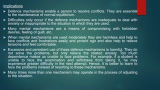 Implications
 Defence mechanisms enable a person to resolve conflicts. They are essential
to the maintenance of normal equilibrium.
 Difficulties only occur if the defence mechanisms are inadequate to deal with
anxiety or inappropriate to the situation in which they are used.
 Many mental mechanisms are a means of compromising with forbidden
desires, feeling of guilt, etc.
 When mental mechanisms are used moderately they are harmless and help to
face conflicts and frustrations easily and protect ego and also help to relieve
tensions and feel comfortable.
 Excessive and persistent use of these defence mechanisms is harmful. They do
not solve the problems, but only relieve the related anxiety. Too much
dependence makes us unable to face problems. For example, if a student is
unable to face the examination and withdraws from taking it, he may
experience greater difficulty in the next attempt. Hence, it is better to learn to
face the problems instead of resorting to these mechanisms.
 Many times more than one mechanism may operate in the process of adjusting
to the situation.
 