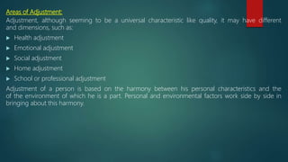 Areas of Adjustment:
Adjustment, although seeming to be a universal characteristic like quality, it may have different
and dimensions, such as:
 Health adjustment
 Emotional adjustment
 Social adjustment
 Home adjustment
 School or professional adjustment
Adjustment of a person is based on the harmony between his personal characteristics and the
of the environment of which he is a part. Personal and environmental factors work side by side in
bringing about this harmony.
 